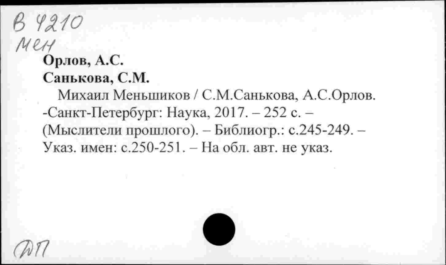 ﻿в шо Н1Н
Орлов, А.С.
Санькова, С.М.
Михаил Меньшиков / С.М.Санькова, А.С.Орлов. -Санкт-Петербург: Наука, 2017. - 252 с. -(Мыслители прошлого). - Библиогр.: с.245-249. -Указ, имен: с.250-251. - На обл. авт. не указ.